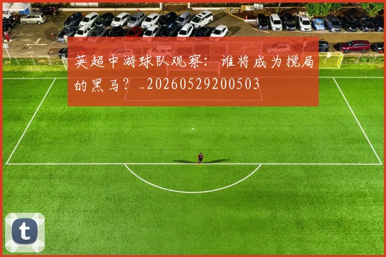 英超中游球队观察：谁将成为搅局的黑马？_20260529200503