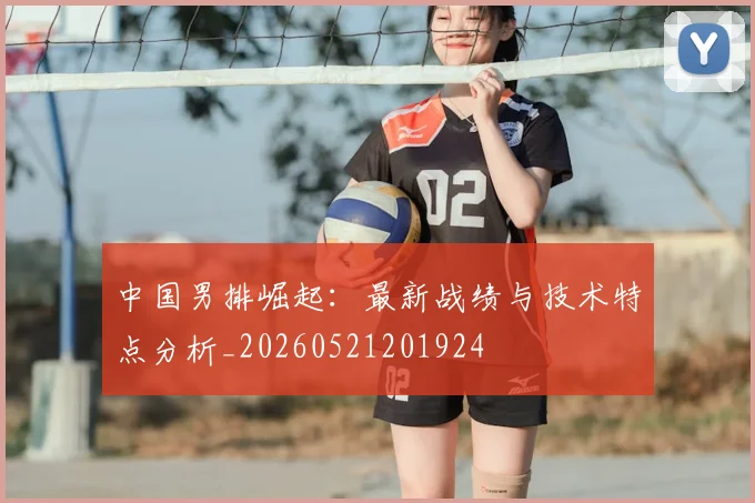 中国男排崛起：最新战绩与技术特点分析_20260521201924