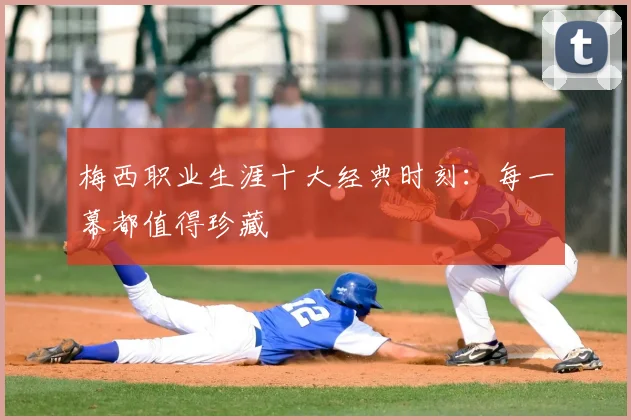 梅西职业生涯十大经典时刻：每一幕都值得珍藏