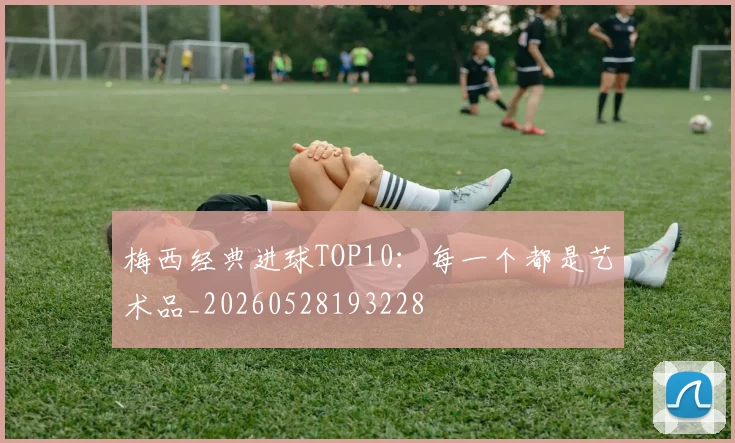 梅西经典进球TOP10：每一个都是艺术品_20260528193228