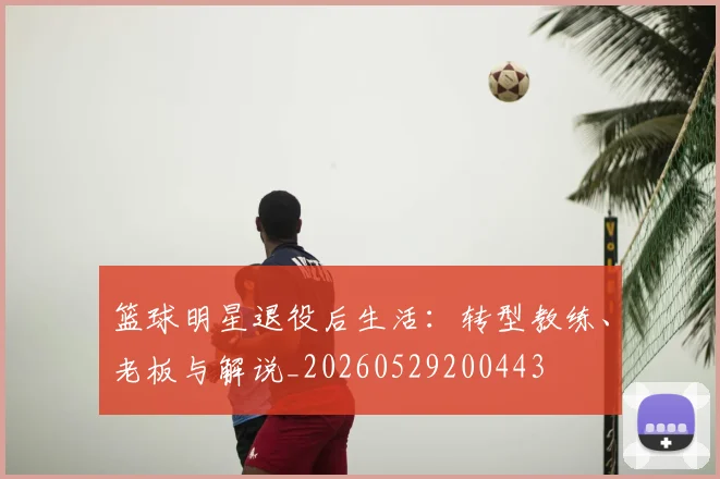 篮球明星退役后生活：转型教练、老板与解说_20260529200443